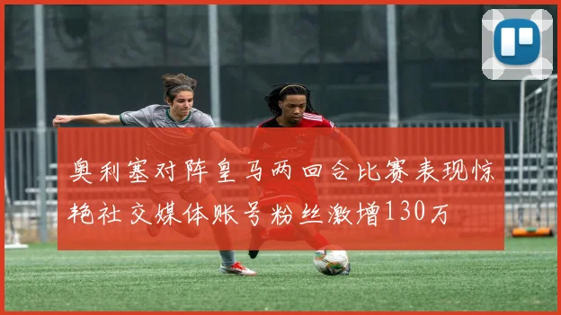 奥利塞对阵皇马两回合比赛表现惊艳社交媒体账号粉丝激增130万