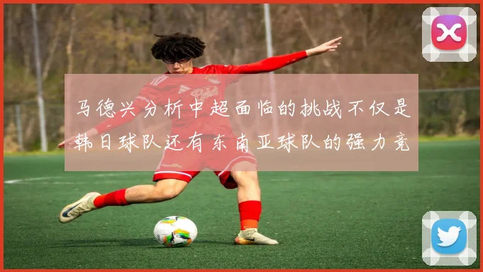 马德兴分析中超面临的挑战不仅是韩日球队还有东南亚球队的强力竞争