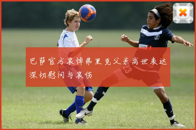 巴萨官方哀悼弗里克父亲离世表达深切慰问与哀伤