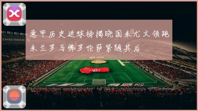 意甲历史进球榜揭晓国米尤文领跑米兰罗马佛罗伦萨紧随其后