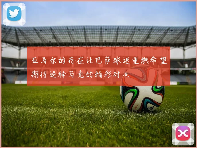 亚马尔的存在让巴萨球迷重燃希望期待逆转马竞的精彩对决