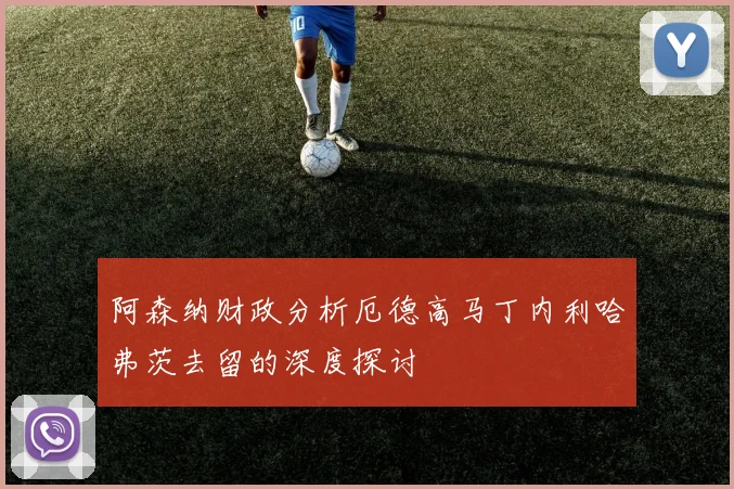 阿森纳财政分析厄德高马丁内利哈弗茨去留的深度探讨