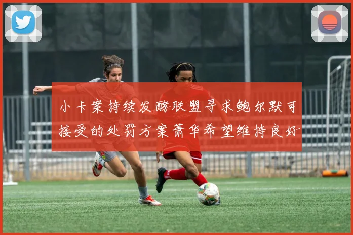 小卡案持续发酵联盟寻求鲍尔默可接受的处罚方案萧华希望维持良好关系