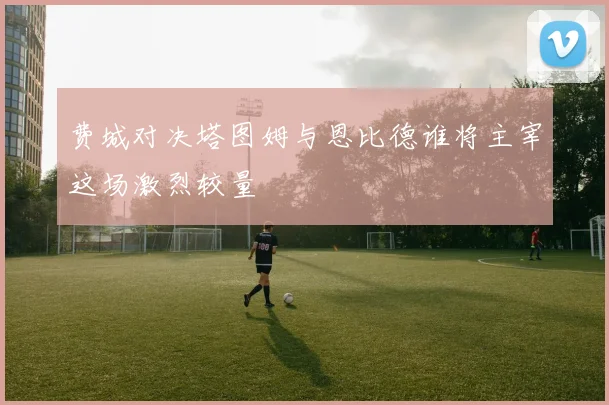 费城对决塔图姆与恩比德谁将主宰这场激烈较量