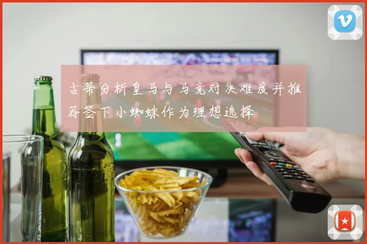 古蒂分析皇马与马竞对决难度并推荐签下小蜘蛛作为理想选择