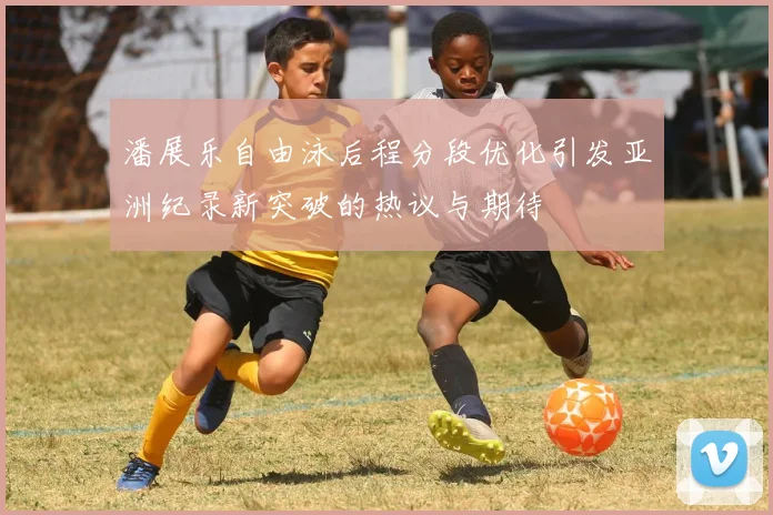 潘展乐自由泳后程分段优化引发亚洲纪录新突破的热议与期待