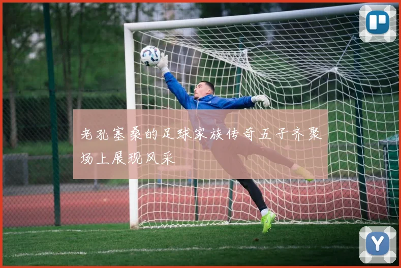 老孔塞桑的足球家族传奇五子齐聚场上展现风采