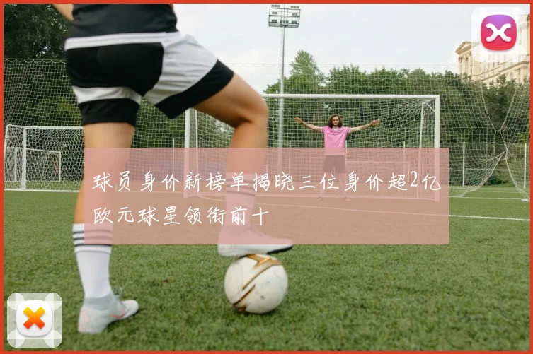 球员身价新榜单揭晓三位身价超2亿欧元球星领衔前十