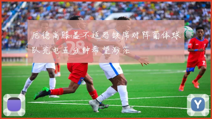 厄德高膝盖不适恐缺席对阵葡体球队充电五分钟希望渺茫
