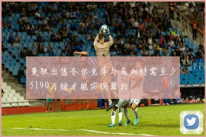 曼联出售齐尔克泽与乌加特需至少5190万镑才能实现盈利